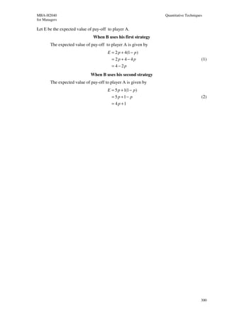 MBA-H2040                                                       Quantitative Techniques
for Managers

Let E be the expected value of pay-off to player A.
                               When B uses his first strategy
        The expected value of pay-off to player A is given by
                                       E = 2 p + 4(1 − p )
                                         = 2p + 4−4p                                  (1)
                                         = 4−2p
                              When B uses his second strategy
        The expected value of pay-off to player A is given by
                                       E = 5 p + 1(1 − p )
                                         = 5 p +1− p                                  (2)
                                         = 4 p +1




                                                                                      300
 