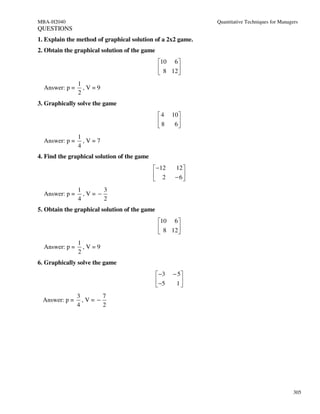 MBA-H2040                                                     Quantitative Techniques for Managers
QUESTIONS
1. Explain the method of graphical solution of a 2x2 game.
2. Obtain the graphical solution of the game
                                                10 6 
                                                 8 12 
                                                      
                1
  Answer: p =     ,V=9
                2
3. Graphically solve the game
                                               4     10 
                                               8      6
                                                        
                1
  Answer: p =     ,V=7
                4
4. Find the graphical solution of the game
                                              −12     12 
                                              2       − 6
                                                         
                1       3
  Answer: p =     ,V= −
                4       2
5. Obtain the graphical solution of the game
                                                10 6 
                                                 8 12 
                                                      
                1
  Answer: p =     ,V=9
                2
6. Graphically solve the game
                                                −3   − 5
                                                −5    1
                                                        
                3       7
 Answer: p =      ,V= −
                4       2




                                                                                                305
 