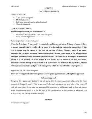 MBA-H2040                                                              Quantitative Techniques for Managers
                                                LESSON 6
                                        2 x n ZERO-SUM GAMES
LESSON OUTLINE
   •   A 2 x n zero-sum game
   •   Method of solution
   •   Sub game approach and graphical method
   •   Numerical example

LEARNING OBJECTIVES
After reading this lesson you should be able to
   -    understand the concept of a 2 x n zero-sum game
   -    solve numerical problems

The concept of a 2 x n zero-sum game
When the first player A has exactly two strategies and the second player B has n (where n is three
or more) strategies, there results a 2 x n game. It is also called a rectangular game. Since A has
two strategies only, he cannot try to give up any one of them. However, since B has many
strategies, he can make out some choice among them. He can retain some of the advantageous
strategies and discard some disadvantageous strategies. The intention of B is to give as minimum
payoff to A as possible. In other words, B will always try to minimize the loss to himself.
Therefore, if some strategies are available to B by which he can minimize the payoff to A, then B
will retain such strategies and give such strategies by which the payoff will be very high to A.

Approaches for 2 x n zero-sum game
There are two approaches for such games: (1) Sub game approach and (2) Graphical approach.

                                           Sub game approach
The given 2 x n game is divided into 2 x 2 sub games. For this purpose, consider all possible 2 x 2 sub
matrices of the payoff matrix of the given game. Solve each sub game and have a list of the values of
each sub game. Since B can make out a choice of his strategies, he will discard such of those sub games
which result in more payoff to A. On the basis of this consideration, in the long run, he will retain two
strategies only and give up the other strategies.


                                                    Problem
Solve the following game




                                                                                                         306
 