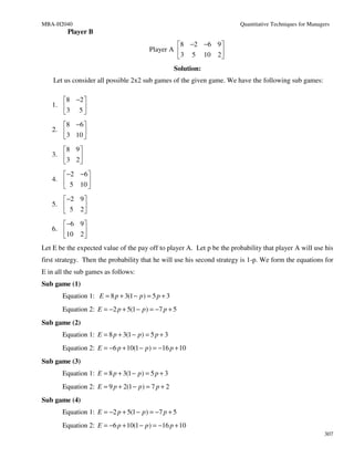 MBA-H2040                                                               Quantitative Techniques for Managers
         Player B
                                                 8 −2 −6 9 
                                        Player A           
                                                 3 5 10 2 
                                                   Solution:
    Let us consider all possible 2x2 sub games of the given game. We have the following sub games:

      8 −2 
   1.      
      3 5 
      8 −6 
   2.      
      3 10 
      8 9 
   3.     
      3 2 
       −2 −6 
   4.        
       5 10 
       −2 9 
   5.       
       5 2
       −6 9 
   6.       
      10 2 
Let E be the expected value of the pay off to player A. Let p be the probability that player A will use his
first strategy. Then the probability that he will use his second strategy is 1-p. We form the equations for
E in all the sub games as follows:
Sub game (1)
       Equation 1: E = 8 p + 3(1 − p ) = 5 p + 3
       Equation 2: E = −2 p + 5(1 − p ) = −7 p + 5
Sub game (2)
       Equation 1: E = 8 p + 3(1 − p ) = 5 p + 3
       Equation 2: E = −6 p + 10(1 − p ) = −16 p + 10
Sub game (3)
       Equation 1: E = 8 p + 3(1 − p ) = 5 p + 3
       Equation 2: E = 9 p + 2(1 − p ) = 7 p + 2
Sub game (4)
       Equation 1: E = −2 p + 5(1 − p ) = −7 p + 5
       Equation 2: E = −6 p + 10(1 − p ) = −16 p + 10
                                                                                                          307
 