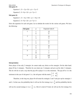 MBA-H2040                                                                   Quantitative Techniques for Managers
Sub game (5)
       Equation 1: E = −2 p + 5(1 − p ) = −7 p + 5
       Equation 2: E = 9 p + 2(1 − p ) = 7 p + 2
Sub game (6)
       Equation 1: E = −6 p + 10(1 − p ) = −16 p + 10
       Equation 2: E = 9 p + 2(1 − p ) = 7 p + 2
Solve the equations for each sub game. Let us tabulate the results for the various sub games. We have
the following:
                        Sub game               p             Expected value E
                               1               1                      23
                                               6                      6
                               2              1                      14
                                              3                       3
                               3              1                      11
                                              2                       2
                               4               5                     10
                                               9                      9
                               5               3                      7
                                              14                      2
                               6              8                      102
                                              23                      23


Interpretation:
Since player A has only 2 strategies, he cannot make any choice on the strategies. On the other hand,
player B has 4 strategies. Therefore he can retain any 2 strategies and give up the other 2 strategies.
This he will do in such a way that the pay-off to player A is at the minimum. The pay-off to A is the
                                                                       −2 −6 
minimum in the case of sub game 4. i.e., the sub game with the matrix        .
                                                                       5 10 
       Therefore, in the long run, player B will retain his strategies 2 and 3 and give up his strategies 1
                                                                                 5
and 4. In that case, the probability that A will use his first strategy is p =     and the probability that he
                                                                                 9
                                        4
will use his second strategy is 1-p =     . i.e., Out of a total of 9 trials, he will use his first strategy five
                                        9


                                                                                                              308
 