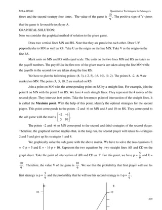 MBA-H2040                                                                    Quantitative Techniques for Managers
                                                                   10
times and the second strategy four times. The value of the game is    . The positive sign of V shows
                                                                    9
that the game is favourable to player A.
GRAPHICAL SOLUTION:
Now we consider the graphical method of solution to the given game.

        Draw two vertical lines MN and RS. Note that they are parallel to each other. Draw UV
perpendicular to MN as well as RS. Take U as the origin on the line MN. Take V as the origin on the
line RS.
        Mark units on MN and RS with equal scale. The units on the two lines MN and RS are taken as
the payoff numbers. The payoffs in the first row of the given matrix are taken along the line MN while
the payoffs in the second row are taken along the line RS.
        We have to plot the following points: (8, 3), (-2, 5), (-6, 10), (9, 2). The points 8, -2, -6, 9 are
marked on MN. The points 3, 5, 10, 2 are marked on RS.
        Join a point on MN with the corresponding point on RS by a straight line. For example, join the
point 8 on MN with the point 3 on RS. We have 4 such straight lines. They represent the 4 moves of the
second player. They intersect in 6 points. Take the lowermost point of intersection of the straight lines. It
is called the Maximin point. With the help of this point, identify the optimal strategies for the second
player. This point corresponds to the points –2 and –6 on MN and 5 and 10 on RS. They correspond to
                              −2 −6 
the sub game with the matrix        .
                              5 10 
        The points –2 and –6 on MN correspond to the second and third strategies of the second player.
Therefore, the graphical method implies that, in the long run, the second player will retain his strategies
2 and 3 and give up his strategies 1 and 4.
        We graphically solve the sub game with the above matrix. We have to solve the two equations E
= -7 p + 5 and E = - 16 p + 10. Represent the two equations by two straight lines AB and CD on the
                                                                                                      5
graph sheet. Take the point of intersection of AB and CD as T. For this point, we have p =              and E =
                                                                                                      9
10                                         10
   . Therefore, the value V of the game is    . We see that the probability that first player will use his
 9                                          9
                        5                                                                  4
first strategy is p =     and the probability that he will use his second strategy is 1-p = .
                        9                                                                  9

                        M                                                      R

               10                                                            10

                                                                                                               309
 
