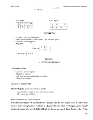 MBA-H2040                                                                 Quantitative Techniques for Managers
                                                           E=-7P+5
                                 E=-16P+10




       E = - 7p+5                                 E = - 16p+10
         p     0    1    0.5                           p      0      1     0.5
         E     5    - 2 1.5                            E     10      -6     2


                                             QUESTIONS

   1. Explain a 2 x n zero-sum game.
   2. Describe the method of solution of a 2 x n zero-sum game.
   3. Solve the following game:
      Player B
                                        10 2 6    
                               Player A           
                                         1 5 8    
                  1
       Answer: p = , V = 4
                  3

                                              LESSON 7
                                      m x 2 ZERO-SUM GAMES


LESSON OUTLINE
   •   An m x 2 zero-sum game
   •   Method of solution
   •   Sub game approach and graphical method
   •   Numerical example


LEARNING OBJECTIVES

After reading this lesson you should be able to
   -   understand the concept of an m x 2 zero-sum game
   -   solve numerical problems


The concept of an m x 2 zero-sum game
When the second player B has exactly two strategies and the first player A has m (where m is
three or more) strategies, there results an m x 2 game. It is also called a rectangular game. Since B
has two strategies only, he will find it difficult to discard any one of them. However, since A has

                                                                                                            311
 
