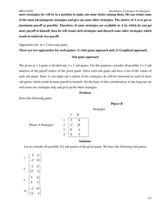 MBA-H2040                                                                      Quantitative Techniques for Managers
more strategies, he will be in a position to make out some choice among them. He can retain some
of the most advantageous strategies and give up some other strategies. The motive of A is to get as
maximum payoff as possible. Therefore, if some strategies are available to A by which he can get
more payoff to himself, then he will retain such strategies and discard some other strategies which
result in relatively less payoff.

Approaches for m x 2 zero-sum game
There are two approaches for such games: (1) Sub game approach and (2) Graphical approach.

                                              Sub game approach

The given m x 2 game is divided into 2 x 2 sub games. For this purpose, consider all possible 2 x 2 sub
matrices of the payoff matrix of the given game. Solve each sub game and have a list of the values of
each sub game. Since A can make out a choice of his strategies, he will be interested in such of those
sub games which result in more payoff to himself. On the basis of this consideration, in the long run, he
will retain two strategies only and give up the other strategies.
                                                      Problem
Solve the following game:
                                                                                Player B
                                                                  Strategies
                                          I      II
                                    1     5       8
         Player A Strategies        2    −2      10
                                    3    12       4
                                    4     6       5

                                                      Solution:
    Let us consider all possible 2x2 sub games of the given game. We have the following sub games:

          5 8
   7.     −2 10 
                
          5   8
   8.    12   4
               
         5    8
   9.    6    5
               
          −2 10 
   10.   12 4 
                
                                                                                                                 312
 