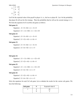 MBA-H2040                                                                Quantitative Techniques for Managers
        −2 10 
   11.        
        6 5
         12    4
   12.    6    5
                
Let E be the expected value of the payoff to player A. i.e., the loss to player B. Let r be the probability
that player B will use his first strategy. Then the probability that he will use his second strategy is 1-r.
We form the equations for E in all the sub games as follows:
Sub game (1)
         Equation 1: E = 5r + 8(1 − r ) = − 3r + 8
         Equation 2: E = −2r + 10(1 − r ) = −12r + 10
Sub game (2)
         Equation 1: E = 5r + 8(1 − r ) = −3r + 8
         Equation 2: E = 12r + 4(1 − r ) = 8r + 4
Sub game (3)
         Equation 1: E = 5r + 8(1 − r ) = −3r + 8
         Equation 2: E = 6r + 5(1 − r ) = r + 5




Sub game (4)
         Equation 1: E = −2r + 10(1 − r ) = −12r + 10
         Equation 2: E = 12r + 4(1 − r ) = 8r + 4
Sub game (5)
         Equation 1: E = −2r + 10(1 − r ) = −12r + 10
         Equation 2: E = 6r + 5(1 − r ) = r + 5
Sub game (6)
         Equation 1: E = 12r + 4(1 − r ) = 8r + 4
         Equation 2: E = 6r + 5(1 − r ) = r + 5
Solve the equations for each 2x2 sub game. Let us tabulate the results for the various sub games. We
have the following:
                          Sub game                R        Expected value E
                                 1                2                22
                                                  9                 3

                                                                                                           313
 