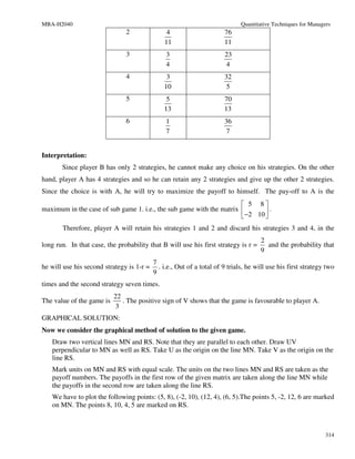 MBA-H2040                                                                    Quantitative Techniques for Managers
                               2                4                      76
                                               11                      11
                               3                3                      23
                                                4                      4
                               4                3                      32
                                               10                       5
                               5                5                      70
                                               13                      13
                               6                1                      36
                                                7                       7


Interpretation:
       Since player B has only 2 strategies, he cannot make any choice on his strategies. On the other
hand, player A has 4 strategies and so he can retain any 2 strategies and give up the other 2 strategies.
Since the choice is with A, he will try to maximize the payoff to himself. The pay-off to A is the
                                                                       5 8
maximum in the case of sub game 1. i.e., the sub game with the matrix        .
                                                                       −2 10 
       Therefore, player A will retain his strategies 1 and 2 and discard his strategies 3 and 4, in the
                                                                                     2
long run. In that case, the probability that B will use his first strategy is r =      and the probability that
                                                                                     9
                                           7
he will use his second strategy is 1-r =     . i.e., Out of a total of 9 trials, he will use his first strategy two
                                           9
times and the second strategy seven times.
                           22
The value of the game is      . The positive sign of V shows that the game is favourable to player A.
                           3
GRAPHICAL SOLUTION:
Now we consider the graphical method of solution to the given game.
   Draw two vertical lines MN and RS. Note that they are parallel to each other. Draw UV
   perpendicular to MN as well as RS. Take U as the origin on the line MN. Take V as the origin on the
   line RS.
   Mark units on MN and RS with equal scale. The units on the two lines MN and RS are taken as the
   payoff numbers. The payoffs in the first row of the given matrix are taken along the line MN while
   the payoffs in the second row are taken along the line RS.
   We have to plot the following points: (5, 8), (-2, 10), (12, 4), (6, 5).The points 5, -2, 12, 6 are marked
   on MN. The points 8, 10, 4, 5 are marked on RS.



                                                                                                               314
 