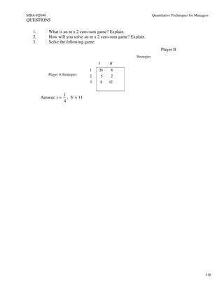 MBA-H2040                                                              Quantitative Techniques for Managers
QUESTIONS

   1.       What is an m x 2 zero-sum game? Explain.
   2.       How will you solve an m x 2 zero-sum game? Explain.
   3.       Solve the following game:
                                                                            Player B
                                                          Strategies
                                       I       II
                                   1   20      8
            Player A Strategies    2       5    2
                                   3       8   12


                      1
        Answer: r =     , V = 11
                      4




                                                                                                         318
 