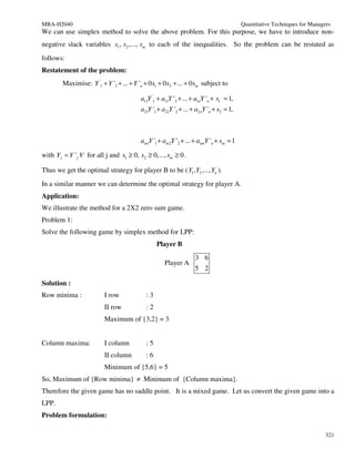 MBA-H2040                                                                                Quantitative Techniques for Managers
We can use simplex method to solve the above problem. For this purpose, we have to introduce non-
negative slack variables s1 , s2 ,..., sm to each of the inequalities. So the problem can be restated as
follows:
Restatement of the problem:
        Maximise: Y '1 + Y '2 + ... + Y 'n + 0 s1 + 0 s2 + ... + 0 sm subject to

                                          a11Y '1 + a12Y '2 + ... + a1nY 'n + s1 = 1,
                                          a21Y '1 + a22Y '2 + ... + a2 nY 'n + s2 = 1,



                                          am1Y '1 + am 2Y '2 + ... + amnY 'n + sm = 1

with Y j = Y ' j V for all j and s1 ≥ 0, s2 ≥ 0,..., sm ≥ 0 .

Thus we get the optimal strategy for player B to be ( Y1 , Y2 ,..., Yn ).
In a similar manner we can determine the optimal strategy for player A.
Application:
We illustrate the method for a 2X2 zero sum game.
Problem 1:
Solve the following game by simplex method for LPP:
                                                 Player B
                                                                   3 6
                                                     Player A
                                                                   5 2

Solution :
Row minima :              I row             :3
                          II row            :2
                          Maximum of {3,2} = 3


Column maxima:            I column          :5
                          II column         :6
                          Minimum of {5,6} = 5
So, Maximum of {Row minima} ≠ Minimum of {Column maxima}.
Therefore the given game has no saddle point. It is a mixed game. Let us convert the given game into a
LPP.
Problem formulation:

                                                                                                                           321
 