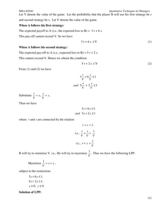 MBA-H2040                                                                     Quantitative Techniques for Managers
Let V denote the value of the game. Let the probability that the player B will use his first strategy be r
and second strategy be s. Let V denote the value of the game.
When A follows his first strategy:
The expected payoff to A (i.e., the expected loss to B) = 3 r + 6 s.
This pay-off cannot exceed V. So we have
                                                      3 r + 6 s ≤V                                              (1)
When A follows his second strategy:
The expected pay-off to A (i.e., expected loss to B) = 5 r + 2 s.
This cannot exceed V. Hence we obtain the condition
                                                          5 r + 2 s ≤V                                          (2)
From (1) and (2) we have
                                                 r    s
                                                   + 6 ≤1
                                                      3
                                                 V    V
                                                 r      s
                                            and 5 + 2 ≤ 1
                                                 V     V
             r     s
Substitute     = x, = y .
             V     V
Then we have
                                                          3x + 6 y ≤ 1
                                              and 5 x + 2 y ≤ 1
where r and s are connected by the relation
                                                          r + s = 1.
                                                      r s  1
                                              i.e.,    + =
                                                      V V V
                                                                  1
                                              i.e., x + y =
                                                                  V
                                                               1
B will try to minimise V. i.e., He will try to maximise          . Thus we have the following LPP.
                                                               V
                     1
       Maximize        = x+ y,
                     V
subject to the restrictions
        3 x + 6 y ≤ 1,
        5 x + 2 y ≤ 1,
        x ≥ 0, y ≥ 0
Solution of LPP:
                                                                                                                322
 