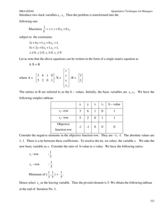 MBA-H2040                                                                 Quantitative Techniques for Managers
Introduce two slack variables s1 , s2 . Then the problem is transformed into the
following one:
                    1
       Maximize       = x + y + 0.s1 + 0.s2
                    V
subject to the constraints
       3x + 6 y + 1.s1 + 0.s2 = 1,
       5 x + 2 y + 0.s1 + 1.s2 = 1,
        x ≥ 0, y ≥ 0, s1 ≥ 0, s2 ≥ 0
Let us note that the above equations can be written in the form of a single matrix equation as
       AX=B
                              x 
                              y 
             3 6 1 0                  1
where A =    5 2 0 1  , X =  s  , B = 1 .
                               1        
                               
                               s2 
                               
The entries in B are referred to as the b – values. Initially, the basic variables are s1 , s2 . We have the
following simplex tableau:
                                                 x    y     s1    s2   b – value

                                      s1 - row   3    6     1     0        1

                                      s2 - row   5    2     0     1        1
                                  Objective
                                                 -1   -1    0     0        0
                                 function row
Consider the negative elements in the objective function row. They are –1, -1. The absolute values are
1, 1. There is a tie between these coefficients. To resolve the tie, we select the variable x. We take the
new basic variable as x. Consider the ratio of b-value to x-value. We have the following ratios:
                             1
        s1 - row         :
                             3
                             1
        s2 - row         :
                             5
                   1 1   1
       Minimum of { , } = .
                   3 5   5
Hence select s2 as the leaving variable. Thus the pivotal element is 5. We obtain the following tableau
at the end of Iteration No. 1.


                                                                                                            323
 