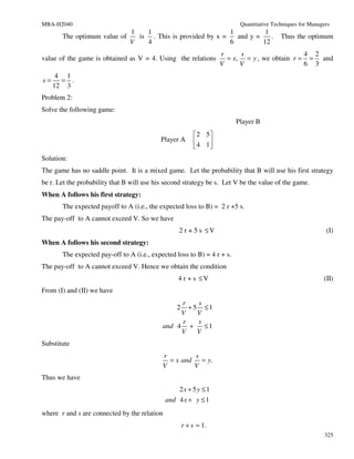 MBA-H2040                                                                 Quantitative Techniques for Managers
                            1   1                          1          1
       The optimum value of   is . This is provided by x =   and y =    .                 Thus the optimum
                            V   4                          6         12
                                                                   r     s                   4 2
value of the game is obtained as V = 4. Using the relations          = x, = y , we obtain r = = and
                                                                   V     V                   6 3
      4 1
s=     = .
     12 3
Problem 2:
Solve the following game:
                                                                         Player B
                                                           2 5
                                            Player A      4 1
                                                              
Solution:
The game has no saddle point. It is a mixed game. Let the probability that B will use his first strategy
be r. Let the probability that B will use his second strategy be s. Let V be the value of the game.
When A follows his first strategy:
       The expected payoff to A (i.e., the expected loss to B) = 2 r +5 s.
The pay-off to A cannot exceed V. So we have
                                                  2 r + 5 s ≤V                                              (I)
When A follows his second strategy:
       The expected pay-off to A (i.e., expected loss to B) = 4 r + s.
The pay-off to A cannot exceed V. Hence we obtain the condition
                                                  4 r + s ≤V                                               (II)
From (I) and (II) we have
                                                 r    s
                                                  2+ 5 ≤1
                                                 V    V
                                                 r    s
                                            and 4 +     ≤1
                                                 V    V
Substitute
                                            r        s
                                              = x and = y.
                                            V        V
Thus we have
                                                   2x + 5y ≤ 1
                                              and 4 x + y ≤ 1
where r and s are connected by the relation
                                                      r + s = 1.
                                                                                                            325
 