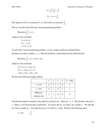MBA-H2040                                                                        Quantitative Techniques for Managers
                                                      r s  1
                                                 i.e., + =
                                                      V V V
                                                                 1
                                                 i.e., x + y =
                                                                 V
                                                                           1
The objective of B is to minimise V. i.e., He will try to maximise           .
                                                                           V
Thus we are led to the following linear programming problem:
                    1
       Maximize       =x+y
                    V
subject to the constraints
             2 x + 5 y ≤ 1,
            4 x + y ≤ 1,
            x ≥ 0, y ≥ 0.
To solve this linear programming problem, we use simplex method as detailed below.
Introduce two slack variables s1 , s2 . Then the problem is transformed into the following one:

                    1
       Maximize       = x + y + 0.s1 + 0.s2
                    V
subject to the constraints
       2 x + 5 y + 1.s1 + 0.s2 = 1,
       4 x + y + 0.s1 + 1.s2 = 1,
        x ≥ 0, y ≥ 0, s1 ≥ 0, s2 ≥ 0
We have the following simplex tableau:
                                                  x      y       s1   s2     b – value

                                      s1 - row    2      5       1    0           1

                                      s2 - row    4      1       0    1           1
                                   Objective
                                                  -1    -1       0    0           0
                                  function row

Consider the negative elements in the objective function row. They are –1, -1. The absolute value are 1,
1. There is a tie between these coefficients. To resolve the tie, we select the variable x. We take the
new basic variable as x. Consider the ratio of b-value to x-value. We have the following ratios:
                              1
       s1 - row          :
                              2


                                                                                                                   326
 
