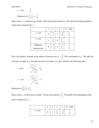 MBA-H2040                                                                    Quantitative Techniques for Managers
                        1
        s2 - row      :
                        4
                   1 1    1
       Minimum of { , } =
                   2 4    4
Hence select s2 as the leaving variable. Thus the pivotal element is 4. We obtain the following tableau
at the end of Iteration No. 1.
                                               x    y      s1     s2       b – value

                                  s1 - row          9                 1       1
                                               0           1      −
                                                    2                 2       2
                                  x - row           1             1           1
                                               1           0
                                                    4             4           4
                                 Objective             3          1           1
                                               0   −       0
                            function row               4          4           4


                                                            3
Now, the negative element in the objective function row is − . This corresponds to y. We take the
                                                            4
new basic variable as y. Consider the ratio of b-value to y-value. We have the following ratios:
                         1
                                         1
        s1 - row       : 2           =
                               9         9
                                
                               2
                         1
                          
        x - row        : 4           =1
                                 1
                                  
                                 4
           1  1
Minimum of  , 1 =
           9  9
                                                                  9
Hence select s1 as the leaving variable. The pivotal element is     . We get the following tableau at the
                                                                  2
end of Iteration No. 2.


                                               x   y       s1         s2   b – value
                                 y - row                   2           1       1
                                               0   1              −
                                                           9           9       9



                                                                                                               327
 
