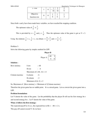 MBA-H2040                                                                         Quantitative Techniques for Managers
                                x - row                            1          5     2
                                                  1       0     −
                                                                  18         18     9
                               Objective                            1        1      1
                                                  0       0
                           function row                             6        6      3


Since both x and y have been made basic variables, we have reached the stopping condition.
                                 1   1
       The optimum value of        is .
                                 V   3
                                   2        1
       This is provided by x =       and y = . Thus the optimum value of the game is got as V = 3.
                                   9        9
                      r      s                    6 2       3 1
Using the relations     = x,   = y , we obtain r = = and s = = .
                      V      V                    9 3       9 3


Problem 3:
Solve the following game by simplex method for LPP:
                                                      Player B
                                                              −48        2
                                               Player A
                                                               6        −4

Solution :
Row minima :           I row              : -48
                       II row             : -4
                       Maximum of {-48, -4} = -4
Column maxima:         I column           :6
                       II column          :2
                       Minimum of (6, 2} = 2
So, Maximum of {Row minima} ≠ Minimum of {Column maxima}.
Therefore the given game has no saddle point. It is a mixed game. Let us convert the given game into a
LPP.
Problem formulation:
Let V denote the value of the game. Let the probability that the player B will use his first strategy be r
and second strategy be s. Let V denote the value of the game.
When A follows his first strategy:
The expected payoff to A (i.e., the expected loss to B) = - 48 r + 2 s.
This pay-off cannot exceed V. So we have
                                                                                                                    328
 