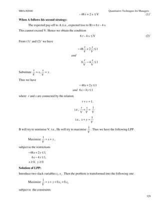 MBA-H2040                                                                     Quantitative Techniques for Managers
                                                        - 48 r + 2 s ≤ V                                       (1)’
When A follows his second strategy:
        The expected pay-off to A (i.e., expected loss to B) = 6 r - 4 s.
This cannot exceed V. Hence we obtain the condition
                                                        6 r - 4 s ≤V                                           (2)’
From (1)’ and (2)’ we have
                                                             r    s
                                                     − 48      + 2 ≤1
                                                             V    V
                                               and
                                                             r    s
                                                         6     − 4 ≤1
                                                             V    V
             r     s
Substitute     = x, = y .
             V     V
Thus we have
                                                        − 48 x + 2 y ≤ 1
                                               and 6 x − 4 y ≤ 1
where r and s are connected by the relation
                                                          r + s = 1.
                                                        r s  1
                                                i.e.,    + =
                                                        V V V
                                                                  1
                                                 i.e., x + y =
                                                                  V
                                                               1
B will try to minimise V. i.e., He will try to maximise          . Thus we have the following LPP.
                                                               V
                     1
       Maximize        = x+ y,
                     V
subject to the restrictions
        −48 x + 2 y ≤ 1,
           6 x − 4 y ≤ 1,
        x ≥ 0, y ≥ 0
Solution of LPP:
Introduce two slack variables s1 , s2 . Then the problem is transformed into the following one:

                     1
       Maximize        = x + y + 0.s1 + 0.s2
                     V
subject to the constraints

                                                                                                                329
 