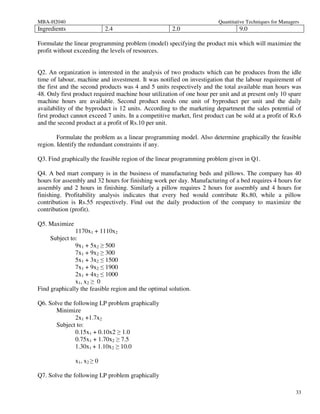 MBA-H2040                                                                Quantitative Techniques for Managers
Ingredients                 2.4                       2.0                         9.0

Formulate the linear programming problem (model) specifying the product mix which will maximize the
profit without exceeding the levels of resources.


Q2. An organization is interested in the analysis of two products which can be produces from the idle
time of labour, machine and investment. It was notified on investigation that the labour requirement of
the first and the second products was 4 and 5 units respectively and the total available man hours was
48. Only first product required machine hour utilization of one hour per unit and at present only 10 spare
machine hours are available. Second product needs one unit of byproduct per unit and the daily
availability of the byproduct is 12 units. According to the marketing department the sales potential of
first product cannot exceed 7 units. In a competitive market, first product can be sold at a profit of Rs.6
and the second product at a profit of Rs.10 per unit.

        Formulate the problem as a linear programming model. Also determine graphically the feasible
region. Identify the redundant constraints if any.

Q3. Find graphically the feasible region of the linear programming problem given in Q1.

Q4. A bed mart company is in the business of manufacturing beds and pillows. The company has 40
hours for assembly and 32 hours for finishing work per day. Manufacturing of a bed requires 4 hours for
assembly and 2 hours in finishing. Similarly a pillow requires 2 hours for assembly and 4 hours for
finishing. Profitability analysis indicates that every bed would contribute Rs.80, while a pillow
contribution is Rs.55 respectively. Find out the daily production of the company to maximize the
contribution (profit).

Q5. Maximize
               1170x1 + 1110x2
     Subject to:
               9x1 + 5x2 ≥ 500
               7x1 + 9x2 ≥ 300
               5x1 + 3x2 ≤ 1500
               7x1 + 9x2 ≤ 1900
               2x1 + 4x2 ≤ 1000
               x1, x2 ≥ 0
Find graphically the feasible region and the optimal solution.

Q6. Solve the following LP problem graphically
       Minimize
               2x1 +1.7x2
       Subject to:
               0.15x1 + 0.10x2 ≥ 1.0
               0.75x1 + 1.70x2 ≥ 7.5
               1.30x1 + 1.10x2 ≥ 10.0

               x1, x2 ≥ 0

Q7. Solve the following LP problem graphically

                                                                                                           33
 