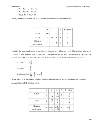 MBA-H2040                                                                              Quantitative Techniques for Managers
        −48 x + 2 y + 1.s1 + 0.s2 = 1,
           6 x − 4 y + 0.s1 + 1.s2 = 1,
        x ≥ 0, y ≥ 0, s1 ≥ 0, s2 ≥ 0

Initially, the basic variables are s1 , s2 . We have the following simplex tableau:




                                                      x       y    s1       s2       b – value

                                      s1 - row    -48         2    1        0           1

                                      s2 - row        6       -4   0        1           1
                                    Objective
                                                  -1          -1   0        0           0
                                   function row


Consider the negative elements in the objective function row. They are –1, -1. The absolute value are 1,
1. There is a tie between these coefficients. To resolve the tie, we select the variable x. We take the
new basic variable as x. Consider the ratio of b-value to x-value. We have the following ratios:
                              1
        s1 - row :        −
                              48
                              1
        s2 - row:
                              6
                            1 1     1
       Minimum of { −         , }= − .
                            48 6    48
Hence select s1 as the leaving variable. Thus the pivotal element is - 48. We obtain the following
tableau at the end of Iteration No. 1.


                                                  x           y        s1       s2    b – value
                                     x - row                  1        1                    1
                                                  1       −        −             0      −
                                                              24       48                   48
                                    s2 - row                  15        1                   9
                                                  0       −                     1
                                                               4        8                   8
                                   Objective                  25   1                        1
                                                  0       −      −              0       −
                                  function row                24   48                       48




                                                                                                                         330
 