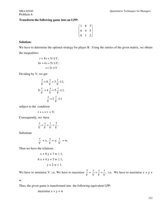 MBA-H2040                                                             Quantitative Techniques for Managers
Problem 4:
Transform the following game into an LPP:
                                              1 8 3
                                                    
                                               6 4 5
                                               0 1 2
                                                    
Solution:
We have to determine the optimal strategy for player B. Using the entries of the given matrix, we obtain
the inequalities
                   r + 8 s + 3t ≤ V ,
               6r + 4 s + 5 t ≤ V ,
                     s + 2t ≤ V
Dividing by V, we get
                r      s    t
                  + 8 + 3 ≤ 1,
                V     V     V
                r      s     t
               6 + 4 + 5 ≤ 1,
                V      V    V
                     s    t
                        +2 ≤1
                    V     V
subject to the condition
               r + s + t = V.
Consequently, we have
               r s t 1
                + + = .
               V V V V
Substitute
                   r     s     t
                     = x, = y,   = w.
                   V     V     V
Then we have the relations
                    x + 8 y + 3 w ≤ 1,
               6 x + 4 y + 5 w ≤ 1,
                         y + 2 w ≤ 1.
                                                    1  r s t
We have to minimise V. i.e, We have to maximise       = + + . i.e, We have to maximise x + y +
                                                    V V V V
w.
Thus, the given game is transformed into the following equivalent LPP:
               maximise x + y + w

                                                                                                        332
 