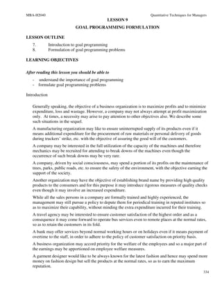 MBA-H2040                                                               Quantitative Techniques for Managers
                                               LESSON 9
                             GOAL PROGRAMMING FORMULATION

LESSON OUTLINE
   7.          Introduction to goal programming
   8.          Formulation of goal programming problems

LEARNING OBJECTIVES

After reading this lesson you should be able to
   - understand the importance of goal programming
   - formulate goal programming problems

Introduction

   Generally speaking, the objective of a business organization is to maximize profits and to minimize
   expenditure, loss and wastage. However, a company may not always attempt at profit maximization
   only. At times, a necessity may arise to pay attention to other objectives also. We describe some
   such situations in the sequel.
   A manufacturing organization may like to ensure uninterrupted supply of its products even if it
   means additional expenditure for the procurement of raw materials or personal delivery of goods
   during truckers’ strike, etc. with the objective of assuring the good will of the customers.
   A company may be interested in the full utilization of the capacity of the machines and therefore
   mechanics may be recruited for attending to break downs of the machines even though the
   occurrence of such break downs may be very rare.
   A company, driven by social consciousness, may spend a portion of its profits on the maintenance of
   trees, parks, public roads, etc. to ensure the safety of the environment, with the objective earning the
   support of the society.
   Another organization may have the objective of establishing brand name by providing high quality
   products to the consumers and for this purpose it may introduce rigorous measures of quality checks
   even though it may involve an increased expenditure.
   While all the sales persons in a company are formally trained and highly experienced, the
   management may still pursue a policy to depute them for periodical training in reputed institutes so
   as to maximize their capability, without minding the extra expenditure incurred for their training.
   A travel agency may be interested to ensure customer satisfaction of the highest order and as a
   consequence it may come forward to operate bus services even to remote places at the normal rates,
   so as to retain the customers in its fold.
   A bank may offer services beyond normal working hours or on holidays even if it means payment of
   overtime to the staff, in order to adhere to the policy of customer satisfaction on priority basis.
   A business organization may accord priority for the welfare of the employees and so a major part of
   the earnings may be apportioned on employee welfare measures.
   A garment designer would like to be always known for the latest fashion and hence may spend more
   money on fashion design but sell the products at the normal rates, so as to earn the maximum
   reputation.
                                                                                                          334
 