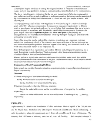 MBA-H2040                                                               Quantitative Techniques for Managers
   A newspaper may be interested in earning the unique distinction of ‘Reporter of Remote Rural
   Areas’ and so it may spend more money on journalists and advanced technology for communication.
   The above typical instances go to show that the top level management of a business organization
   may embark upon different goals in addition to profit maximization. Such goals may be necessitated
   by external events or through internal discussion. At times, one such goal may be in conflict with
   another goal.
   ‘Goal programming’ seeks to deal with the process of decision making in a situation of multiple
   goals set forth by a business organization. A management may accord equal priority to different
   goals or sometimes a hierarchy of goals may be prescribed on their importance. One has to strive to
   achieve the goals in accordance with the priorities specified by the management. Sometimes the
   goals may be classified as higher level goals and lower level goals as perceived by the
   management and one would be interested in first achieving the higher order goals and afterwards
   considering lower order goals.
   Some of the goals that may be preferred by a business organization are : maximum customer
   satisfaction, maximum good will of the customers, maximum utilization of the machine capacity,
   maximum reliability of the products, maximum support of the society, maximum utilization of the
   work force, maximum welfare of the employees, etc.
   Since different goals of an organization are based on different units, the goal programming has a
   multi-dimensional objective function. This is in contrast with a linear programming problem in
   which the objective function is uni-dimensional.
   Given a goal of an organization, one has to determine the conditions under which there will be
   under-achievement and over-achievement of the goal. The ideal situation will be the one with neither
   under-achievement nor over-achievement of the goal.
   Formulation of Goal Programming Problems
   In the sequel, we consider illustrative situations so as to explain the process of problem formulation
   in goal programming.
   Notations
   If there is a single goal, we have the following notations:
       Let Du denote the under-achievement of the goal.
            Let Do denote the over-achievement of the goal.
   If there are two goals, we have the following notations:
           Denote the under-achievement and the over-achievement of one goal by Du1 and Do1
   respectively.
           Denote the under-achievement and the over-achievement of another goal by Du2 and Do2
   respectively.


PROBLEM 1:
Alpha company is known for the manufacture of tables and chairs. There is a profit of Rs. 200 per table
and Rs. 80 per chair. Production of a table requires 5 hours of assembly and 3 hours in finishing. In
order to produce a chair, the requirements are 3 hours of assembly and 2 hours of finishing. The
company has 105 hours of assembly time and 65 hours of finishing.              The company manager is
                                                                                                          335
 