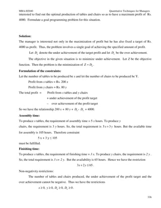 MBA-H2040                                                               Quantitative Techniques for Managers
interested to find out the optimal production of tables and chairs so as to have a maximum profit of Rs.
4000. Formulate a goal programming problem for this situation.




Solution:
The manager is interested not only in the maximization of profit but he has also fixed a target of Rs.
4000 as profit. Thus, the problem involves a single goal of achieving the specified amount of profit.
        Let Du denote the under achievement of the target profit and let Do be the over achievement.
       The objective in the given situation is to minimize under achievement. Let Z be the objective
function. Then the problem is the minimization of Z = Du .

Formulation of the constraints:
Let the number of tables to be produced be x and let the number of chairs to be produced be Y.
       Profit from x tables = Rs. 200 x
       Profit from y chairs = Rs. 80 y
The total profit =     Profit from x tables and y chairs
                       + under achievement of the profit target
                       – over achievement of the profit target
So we have the relationship 200 x + 80 y + Du - Do = 4000.

Assembly time:
To produce x tables, the requirement of assembly time = 5 x hours. To produce y
chairs, the requirement is 3 y hours. So, the total requirement is 5 x + 3 y hours. But the available time
for assembly is 105 hours. Therefore constraint
               5 x + 3 y ≤ 105
must be fulfilled.
Finishing time:
To produce x tables, the requirement of finishing time = 3 x. To produce y chairs, the requirement is 2 y .
So, the total requirement is 3 x+ 2 y. But the availability is 65 hours. Hence we have the restriction
                                                 3 x + 2 y ≤ 65 .
Non-negativity restrictions:
       The number of tables and chairs produced, the under achievement of the profit target and the
over achievement cannot be negative. Thus we have the restrictions
                x ≥ 0, y ≥ 0, Du ≥ 0, Do ≥ 0 .

                                                                                                          336
 