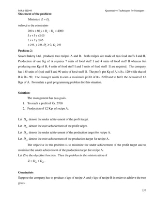 MBA-H2040                                                                Quantitative Techniques for Managers
Statement of the problem:
         Minimize Z = Du
subject to the constraints
         200 x + 80 y + Du − Do = 4000
         5 x + 3 y ≤ 105
         3 x + 2 y ≤ 65
         x ≥ 0, y ≥ 0, Du ≥ 0, Do ≥ 0
Problem 2:
Sweet Bakery Ltd. produces two recipes A and B. Both recipes are made of two food stuffs I and II.
Production of one Kg of A requires 7 units of food stuff I and 4 units of food stuff II whereas for
producing one Kg of B, 4 units of food stuff I and 3 units of food stuff II are required. The company
has 145 units of food stuff I and 90 units of food stuff II. The profit per Kg of A is Rs. 120 while that of
B is Rs. 90. The manager wants to earn a maximum profit of Rs. 2700 and to fulfil the demand of 12
Kgs of A. Formulate a goal programming problem for this situation.


Solution:
         The management has two goals.
   1. To reach a profit of Rs. 2700
   2. Production of 12 Kgs of recipe A.


Let Dup denote the under achievement of the profit target.

Let Dop denote the over achievement of the profit target.

Let DuA denote the under achievement of the production target for recipe A.

Let DoA denote the over achievement of the production target for recipe A.
         The objective in this problem is to minimize the under achievement of the profit target and to
minimize the under achievement of the production target for recipe A.
Let Z be the objective function. Then the problem is the minimization of
         Z = Dup + DuA .


Constraints
Suppose the company has to produce x kgs of recipe A and y kgs of recipe B in order to achieve the two
goals.

                                                                                                           337
 