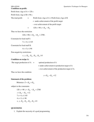MBA-H2040                                                                      Quantitative Techniques for Managers
Condition on profit:
Profit from x kgs of A = 120 x
Profit from y kgs of B = 90 y
The total profit          =          Profit from x kgs of A + Profit from y kgs of B
                                    + under achievement of the profit target
                                    – over achievement of the profit target
                          =          120 x + 90 y + Dup − Dop

Thus we have the restriction
                120 x + 90 y + Dup − Dop = 2700 .

Constraint for food stuff I:
                   7 x + 4 y ≤ 145
Constraint for food stuff II:
                   4 x + 3 y ≤ 90
Non-negativity restrictions:
                   x, y, Dup , Dop , DuA , DoA ≥ 0

Condition on recipe A:
The target production of A           =      optimal production of A
                                            + under achievement in production target of A
                                            – over achievement of the production target of A.
Thus we have the condition
                                                     x + DuA − DoA = 12

Statement of the problem:
       Minimize Z = Dup + DuA

subject to the constraints
        120 x + 90 y + Dup − Dop = 2700
        x + DuA − DoA = 12
        7 x + 4 y ≤ 145
        4 x + 3 y ≤ 90
        x, y, Dup , Dop , DuA , DoA ≥ 0


QUESTIONS
   1. Explain the necessity of a goal programming.

                                                                                                                 338
 