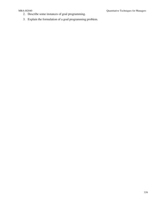 MBA-H2040                                                      Quantitative Techniques for Managers
   2. Describe some instances of goal programming.
   3. Explain the formulation of a goal programming problem.




                                                                                                 339
 