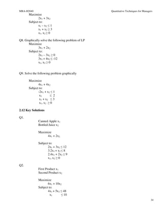 MBA-H2040                                           Quantitative Techniques for Managers
       Maximize
              2x1 + 3x2
       Subject to:
              x1 – x2 ≤ 1
              x1 + x2 ≥ 3
              x1, x2 ≥ 0

Q8. Graphically solve the following problem of LP
       Maximize
              3x1 + 2x2
       Subject to:
              2x1 – 3x2 ≥ 0
              3x1 + 4x2 ≤ -12
              x1, x2 ≥ 0


Q9. Solve the following problem graphically

       Maximize
              4x1 + 4x2
       Subject to:
              -2x1 + x2 ≤ 1
               x1      ≤ 2
               x1 + x2 ≤ 3
               x1, x2 ≥ 0

2.12 Key Solutions

Q1.
              Canned Apple x1
              Bottled Juice x2

              Maximize
                   4x1 + 2x2

              Subject to:
                     2x1 + 3x2 ≤ 12
                     3.2x1 + x2 ≤ 8
                     2.4x1 + 2x2 ≤ 9
                     x1, x2 ≥ 0

Q2.
              First Product x1
              Second Product x2

              Maximize
                     6x1 + 10x2
              Subject to:
                     4x1 + 5x2 ≤ 48
                       x1      ≤ 10
                                                                                      34
 