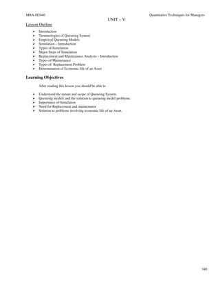 MBA-H2040                                                            Quantitative Techniques for Managers
                                                        UNIT – V
Lesson Outline
      Introduction
      Terminologies of Queueing System
      Empirical Queueing Models
      Simulation – Introduction
      Types of Simulation
      Major Steps of Simulation
      Replacement and Maintenance Analysis – Introduction
      Types of Maintenance
      Types of Replacement Problem
      Determination of Economic life of an Asset

Learning Objectives
      After reading this lesson you should be able to

      Understand the nature and scope of Queneing System.
      Queueing models and the solution to queueing model problems.
      Importance of Simulation
      Need for Replacement and maintenance
      Solution to problems involving economic life of an Asset.




                                                                                                       340
 