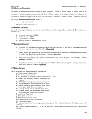 MBA-H2040                                                                              Quantitative Techniques for Managers
5.1.4 The Service Mechanism:-

This means the arrangement of service facility to serve customers. If there is infinite number of servers, then all the
customers are served instantaneously or arrival and there will be no queue. If the number of servers is finite then the
customers are served according to a specific order with service time a constant or a random variable. Distribution of service
time follows ‘Exponential distribution’ defined by
                  f(t) = λe -λt , t > 0
         The mean Service rate is E(t) = 1/λ
5.1.5 Queueing Discipline:-
It is a rule according to which the customers are selected for service when a queue has been formed. The most common
disciplines are

         1.   First come first served – (FCFS)
         2.   First in first out – (FIFO)
         3.   Last in first out – (LIFO)
         4.   Selection for service in random order (SIRO)

5.1.6 Customer’s behaviour

         1.   Generally, it is assumed that the customers arrive into the system one by one. But in some cases, customers
              may arrive in groups. Such arrival is called Bulk arrival.

         2.   If there is more than one queue, the customers from one queue may be tempted to join another queue because of
              its smaller size. This behaviour of customers is known as jockeying.

         3.   If the queue length appears very large to a customer, he/she may not join the queue. This property is known as
              Balking of customers.

         4.   Sometimes, a customer who is already in a queue will leave the queue in anticipation of longer waiting line.
              This kind of departare is known as reneging.

5.1.7 List of Variables

The list of variable used in queueing models is give below:
          n - No of customers in the system
          C - No of servers in the system
          Pn (t) – Probability of having n customers in the system at time t.
          Pn - Steady state probability of having customers in the
                  system
          P0 - Probability of having zero customer in the system
          Lq - Average number of customers waiting in the queue.
          Ls - Average number of customers waiting in the system
               (in the queue and in the service counters)
          Wq - Average waiting time of customers in the queue.
          Ws - Average waiting time of customers in the system
                (in the queue and in the service counters)
          δ - Arrival rate of customers
          µ - Service rate of server
          φ - Utilization factor of the server
          δ eff - Effective rate of arrival of customers
          M - Poisson distribution
          N - Maximum numbers of customers permitted in the system. Also, it denotes the size of the calling source of the
          customers.
          GD - General discipline for service. This may be first in first – serve (FIFS), last-in-first serve (LIFS) random order
          (Ro) etc.


                                                                                                                             342
 