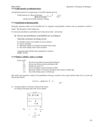 MBA-H2040                                                                                Quantitative Techniques for Managers
5.1.8 Traffic intensity (or utilization factor)

An important measure of a simple queue is its traffic intensity given by
         Traffic intensity φ = Mean arrival time            =      δ         (< 1)
                                      Mean service time                      µ
                   and the unit of traffic intensity is Erlang

5.1.9 Classification of Queueing models

Generally, queueing models can be classified into six categories using Kendall’s notation with six parameters to define a
model. The parameters of this notation are
P- Arrival rate distribution ie probability law for the arrival /inter – arrival time.

    Q - Service rate distribution, ie probability law according to
         which the customers are being served.
         R - Number of Servers (ie number of service stations)
         X - Service discipline
         Y - Maximum number of customers permitted in the system.
         Z - Size of the calling source of the customers.

         A queuing model with the above parameters is written as
         (P/Q/R : X/Y/Z)

5.1.10 Model 1 : (M/M/1) : (GD/ ∞ / ∞) Model

         In this model
                  (i)        the arrival rate follows poisson (M) distribution.
                  (ii)       Service rate follows poisson distribution (M)
                  (iii)      Number of servers is 1
                  (iv)       Service discipline is general disciple (ie GD)
                  (v)        Maximum number of customers permitted in the system is infinite (∞)
                                                                                              ∞
                  (vi)       Size of the calling source is infinite (∞)
                                                                     ∞

The steady state equations to obtain, Pn the probability of having customers in the system and the values for Ls, Lq, Ws and
Wq are given below.

                                   n= 0,1,2,---- ∞where φ = δ      <1
                                                                                µ

Ls – Average number of customers waiting in the system
    (ie waiting in the queue and in the service station)



                            Pn = φn (1-φ)

                            Ls =       φ
                                      1- φ
                                                   δ
                   Lq        =         Ls –
                                                   µ
                                      φ
                             =                -φ
                                   1-φ

                                                                                                                           343
 