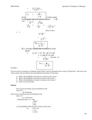 MBA-H2040                                                                               Quantitative Techniques for Managers
                             =        φ - (1 - φ) φ
                                          1-φ

                             Lq       =   φ2
                                         of φ
                    Average waiting time 1 - customers in the system
                    (in the queue and in the service station)                    = Ws
                    = Ws     =  Ls =               φ
                                δ               (1 - φ)δ
                             =φ    x            1        =              1
                             1-φ                µφ                    µ(1 - φ)

                                                                (Since δ = µφ )
           =    1
                                                    µ - µφ

                                                =       1
                                                      µ-δ

                                          Ws = 1
                                              µ-δ
                    Wq = Average waiting time of customers in the
                        queue.
                          =      Lq / δ = [1 / δ] [ φ2 / [1- φ]]
                                        = 1 / µφ [ φ2 / [1- φ]]
                                                =               φ        Since µφ = δ
                                                             µ - µφ

                                                    Wq =        φ
                                                                µ-δ
Example 1:

The arrival rate of customers at a banking counter follows a poisson distibution with a mean of 30 per hours. The service rate
of the counter clerk also follows poisson distribution with mean of 45 per hour.

           a)   What is the probability of having zero customer in the system ?
           b)   What is the probability of having 8 customer in the system ?
           c)   What is the probability of having 12 customer in the system ?
           d)   Find Ls, Lq, Ws and Wq

Solution

        Given arrival rate follows poisson distribution with
        mean =30
                  ∴δ= 30 per hour
Given service rate follows poisson distribution with
        mean = 45
                  ∴µ = 45 Per hour
        ∴Utilization factor φ = δ/µ
                                    = 30/45
                                    = 2/3
                                    = 0.67
        a) The probability of having zero customer in the system
                           P0       = φ0 (1- φ)
                                    = 1- φ
                                    = 1-0.67
                                                                                                                          344
 