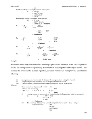MBA-H2040                                                                         Quantitative Techniques for Managers
                                    = 0.33
         b) The probability of having 8 customers in the system
                           P8       = φ8 (1- φ)
                                    = (0.67)8 (1-0.67)
                                    = 0.0406 x 0.33
                                    = 0.0134
         Probability of having 12 customers in the system is
                           P12      = φ12 (1- φ)
                                    = (0.67)12 (1-0.67)
                                    = 0.0082 x 0.33 = 0.002706
         Ls       = φ               =         0.67
                    1- φ            1-0.67

                                  =       0.67       =   2.03
                                          0.33
                                  = 2 customers

         Lq      = φ2             =        (0.67)2              =      0.4489
                 1- φ                      1-0.67                      0.33
                                                                =      1.36
                                  =        1 Customer

         Ws      =         1      =         1        =           1
                          µ-δ              45-30                15
                                                     =          0.0666 hour

         Wq      =         φ               =         0.67       =      0.67
                          µ-δ                        45-30             15

                                           =         0.4467 hour
Example 2 :

At one-man barbar shop, customers arrive according to poisson dist with mean arrival rate of 5 per hour
and the hair cutting time was exponentially distributed with an average hair cut taking 10 minutes. It is
assumed that because of his excellent reputation, customers were always willing to wait. Calculate the
following:


         (i)     Average number of customers in the shop and the average numbers waiting for a haircut.
         (ii)    The percentage of time arrival can walk in straight without having to wait.
         (iii)   The percentage of customers who have to wait before getting into the barber’s chair.
Solution:-
                 Given mean arrival of customer δ = 5/60      =1/12
                 and mean time for server µ                   =        1/10
                 ∴φ = δ / µ       = [1/12] x 10 =             10 /12
                                                              =        0.833
                 (i)      Average number of customers in the system (numbers in the queue and in the service station)
                          Ls      = φ / 1- φ         = 0.83 / 1- 0.83
                                                     = 0.83 / 0.17
                                                     = 4.88
                                  = 5 Customers
                 (ii)     The percentage of time arrival can walk straight into barber’s chair without waiting is
                                  Service utilization         =φ%
                                                              = δ / µ%
                                                              = 0.833 x 100
                                                              =83.3
                                                                                                                        345
 