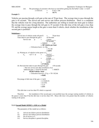 MBA-H2040                                                                           Quantitative Techniques for Managers
                 (iii)     The percentage of customers who have to wait before getting into the barber’s chair = (1-φ)%
                                   (1-0.833)%       =       0.167 x 100
                                                    =       16.7%
Example 3 :

Vehicles are passing through a toll gate at the rate of 70 per hour. The average time to pass through the
gate is 45 seconds. The arrival rate and service rate follow poisson distibution. There is a complaint
that the vehicles wait for a long duration. The authorities are willing to install one more gate to reduce
the average time to pass through the toll gate to 35 seconds if the idle time of the toll gate is less than
9% and the average queue length at the gate is more than 8 vehicle, check whether the installation of the
second gate is justified?

Solutions:-
        Arrival rate of vehicles at the toll gate δ  =         70 per hour
        Time taken to pass through the gate =        45 Seconds
                 Service rate       µ          =     1 hours
                                                     45 seconds
                                            = 3600/45          = 80
                                            = 80 Vehicles per hour
                         ∴ Utilization factor φ = δ/µ
                                                     = 70 / 80
                                                     = 0.875
        (a) Waiting no. of vehicles in the queue is Lq
                Lq       = φ2 / 1 - φ       =        (0.875)2
                                                     1-0.875
                                            =        0.7656
                                                     0.125
                                            =        6.125
                                            = 6 Vehicles
        (b) Revised time taken to pass through the gate        =30 seconds
                ∴The new service rate after installation of an
                 additional gate = 1 hour/35 Seconds           = 3600/35
                =        102.68 Vehicles / hour
                         ∴ Utilization factor φ = δ / µ = 70 / 102.86
                                            = 0.681

        Percentage of idle time of the gate = (1-φ)%
                                             = (1-0.681)%
                                             = 0.319%
                                             = 31.9
                                             = 32%

        This idle time is not less than 9% which is expected.

         Therefore        the installation of the second gate is not justified since the average waiting number of vehicles in
the queue is more than 8 but the idle time is not less than 32%. Hence idle time is far greater than the number. of vehicles
waiting in the queue.



5.1.11 Second Model (M/M/C) : (GD/ ∞/ ∞ )Model

        The parameters of this model are as follows:

        (i)      Arrival rate follows poisson distribution
        (ii)     Service rate follows poisson distribution
        (iii)    No of servers is C’.
        (iv)     Service discipline is general discipline.
                                                                                                                          346
 