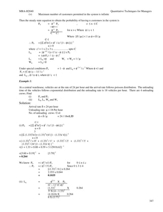 MBA-H2040                                                                              Quantitative Techniques for Managers
      (v)         Maximum number of customers permitted in the system is infinite

Then the steady state equation to obtain the probability of having n customers in the system is
                  Pn       = φ n Po                       ,      o ≤n ≤C
                               n!
                           = φ n Po             for n > c Where φ / c < 1
                              C n-c C!
                                                Where [δ / µc] < 1 as φ = δ / µ
                         C-1
        ∴ P0      ={[Σ φn/n!] + φc / (c! [1 - φ/c])}-1
                           n=0
        where c! = 1 x 2 x 3 x …………….. upto C
        Lq        = [φ c+1 / [c-1! (c - φ )] ] x P0
                  = (cφ Pc) / (c - φ )2
        Ls        = Lq +φ and             Ws = Wq + 1 / µ
        Wq        = Lq / δ

Under special conditions Po          = 1 - φ and Lq = φ C+! / c 2 Where φ <1 and
                         c
 Po = (C-φ) (c – 1)! / c
and Lq = φ / (c-φ ), where φ / c < 1

Example 1:

At a central warehouse, vehicles are at the rate of 24 per hour and the arrival rate follows poisson distribution. The unloading
time of the vehicles follows exponential distribution and the unloading rate is 18 vehicles per hour. There are 4 unloading
crews. Find
         (i)      Po and P3
         (ii)     Lq, Ls, Wq and Ws
Solution:
          Arrival rate δ = 24 per hour
          Unloading rate µ = 18 Per hour
          No. of unloading crews C=4
                   φ=δ/µ             = 24 / 18=1.33

               C-1
(i) P0   ={[Σ φn/n!] + φc / (c! [1 - φ/c])}-1
                n=0
               3
={[Σ (1.33)n/n!]+ (1.33)4 /(4! [1 - (1.33)/ 4])}-1
             n=0
={ (1.33)0 / = 0! + (1.33)1 / 1! + (1.33)2 / 2! + (1.33)3 / 3! +
  (1.33)4 / 24! [1 - (1.33)/ 4] }-1
=[1 + 1.33 + 0.88 + 0.39 + 3.129/16.62] -1

=[3.60 + 0.19]-1 =         [3.79]-1
= 0.264

We know Pn        = ( φn / n!) Po                for      0≤n≤c
       ∴ P3       = ( φ3 / 3!) Po                Since 0 ≤ 3 ≤ 4
                  =          [(1.33)3 / 6 ] x 0.264
                  =          2.353 x 0.044
                  =          0.1035

(ii) Lq           =           φC+1 X P0
                           (C – 1)! (C-φ)2
                  =        (1.33)5          X         0.264
                           3! X (4 – 1.33)2
                  =        (4.1616) X       0.264
                           6 X (2.77)2
                                                                                                                            347
 