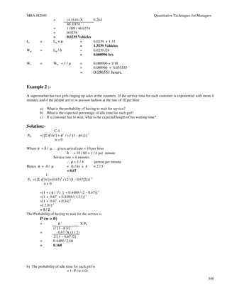 MBA-H2040                                                                            Quantitative Techniques for Managers
                  =         (4.1616) X          0.264
                            46 .0374
                  =         1.099 / 46.0374
                  =         0.0239
                  =         0.0239 Vehicles
Ls       =        Lq + φ             =          0.0239 + 1.33
                                     =          1.3539 Vehicles
Wq       =        Lq / δ             =          0.0239 /24
                                     =          0.000996 hrs

Ws       =        Wq + 1 / µ          =         0.000996 + 1/18
                                      =         0.000996 + 0.055555
                                      =         0.056551 hours.


Example 2 :-
A supermarket has two girls ringing up sales at the counters. If the service time for each customer is exponential with mean 4
minutes and if the people arrive in poisson fashion at the rate of 10 per hour

         a) What is the probability of having to wait for service?
         b) What is the expected percentage of idle time for each girl?
         c) If a customer has to wait, what is the expected length of his waiting time?

Solution:-
                  C-1
P0       ={[Σ φn/n!] + φc / (c! [1 - φ/c])}-1
                   n=0

Where φ = δ / µ ∴ given arrival rate = 10 per hour
                          δ = 10 / 60 = 1 / 6 per minute
                Service rate = 4 minutes
                          ∴µ=1/4              person per minute
Hence φ = δ / µ           = (1 / 6) x 4       =2/3
                          = 0.67
           1
P0 ={[Σ φn/n!]+(0.67)2 / (2! [1 - 0.67/2])}-1
          n=0

        =[1 + ( φ / 1!) ] + 0.4489 / (2 – 0.67)]-1
        =[1 + 0.67 + 0.4489 / (1.33)]-1
        =[1 + 0.67 + 0.34]-1
        =[ 2.01]-1
        =1/2
The Probability of having to wait for the service is
         P (w > 0)
         =            φc              X P0
                  c! [1 - φ /c]
         =            0.67 2X (1 / 2)
                  2! [1 – 0.67 /2]
         =        0.4489 / 2.66
         =        0.168




b) The probability of idle time for each girl is
                            = 1- P (w > 0)

                                                                                                                          348
 