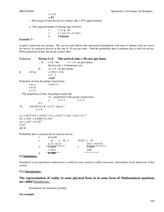 MBA-H2040                                                                             Quantitative Techniques for Managers
                           = 1-1/3
                           = 2/3
          ∴ Percentage of time the service remains idle = 67% approximately

       c) The expected length of waiting time (w/w>0)
                        =        1 / (c µ - δ)
                        =        1 / [(1 / 2) – (1 / 6) ]
                        =        3 minutes
Examples 3 :

A petrol station has two pumps. The service time follows the exponential distribution with mean 4 minutes and cars arrive
for service in a poisson process at the rate of 10 cars per hour. Find the probability that a customer has to wait for service.
What proportion of time the pump remains idle?

Solution:           Given C=2           The arrival rate = 10 cars per hour.
                    ∴δ      = 10 / 60         = 1 / 6 car per minute
                            Service rate = 4 minute per cars.
                  Ie        µ = ¼ car per minute.
φ        =δ/µ               = (1/6) / (1/4)
                            =2/ 3
                            = 0.67
Proportion of time the pumps remain busy
         =φ/c               = 0.67 / 2
         = 0.33
         =1/3
∴ The proportion of time, the pumps remain idle
                            =1 – proportion of the pumps remain busy
                            =         1-1 / 3          =2/3
                  C-1
P0       ={[Σ φn/n!] + φc / (c! [1 - φ/c])}-1
                n=0

=[ ( 0.67)0 / 0!) + ( 0.67)1 / 1!) + ( 0.67)2 / 2!)[1- ( 0.67 / 2)1 ]-1
=[1 + 0.67 + 0.4489 / (1.33)]-1
=[1 + 0.67 + 0.33]-1
=[ 2]-1
=1 / 2

Probability that a customer has to wait for service
                   =       p [w>0]
                   =          φc      x P0 =                (0.67)2 x 1/2
                           [c [1 - φ / c]                           [2![1 – 0.67/2]
                   =       0.4489                           =       0.4489
                           1.33x2                                   2.66
                   =       0.1688
5.2 Simulation :

Simulation is an experiment conducted on a model of some system to collect necessary information on the behaviour of that
system.

5.2.1 Introduction :

The representation of reality in some physical form or in some form of Mathematical equations
are called Simulations .
          Simulations are imitation of reality.

For example :

                                                                                                                           349
 