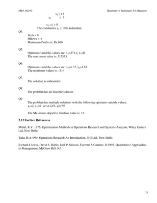 MBA-H2040                                                             Quantitative Techniques for Managers
                             x2 ≤ 12
                       x1        ≤ 7

                     x1, x2 ≥ 0
              The constraints x1 ≤ 10 is redundant.
Q4.
       Beds = 8
       Pillows = 4
       Maximum Profits is: Rs.860

Q5.
       Optimum variables values are: x1=271.4, x2=0
       The maximum value is: 317573

Q6.
       Optimum variables values are: x1=6.32, x2=1.63
       The minimum values is: 15.4

Q7.
       The solution is unbounded

Q8.
       The problem has no feasible solution

Q9.
       The problem has multiple solutions with the following optimum variable values:
       x1=2, x2 =1 or x1=2/3, x2=7/3

       The Maximum objective function value is: 12

2.13 Further References

Mittal, K.V. 1976. Optimization Methods in Operations Research and Systems Analysis, Wiley Eastern
Ltd, New Delhi.

Taha, H.A1999. Operations Research An Introduction, PHI Ltd., New Delhi.

Richard I.Levin, David S. Rubin, Joel P. Stinson, Everette S.Gardner, Jr.1992. Quantitative Approaches
to Management, McGraw Hill, NJ.




                                                                                                        35
 