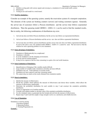MBA-H2040                                                                          Quantitative Techniques for Managers
  1. Children cycling park with various signals and crossing is a simulation of a read model traffic system
  2. Planetarium
  3. Testing an air craft model in a wind tunnel.

5.2.2. Need for simulation :

Consider an example of the queueing system, namely the reservation system of a transport corporation.
The elements of the system are booking counters (servers) and waiting customers (queue). Generally
the arrival rate of customers follow a Poisson distribution and the service time follows exponential
distribution. Then the queueing model (M/M/1) : (GD/∞ /∞ ) can be used to find the standard results.
But in reality, the following combinations of distributions my exist.

    1.   Arrived rate does not follow Poisson distribution, but the service rate follows an exponential distribution.

    2.   Arrival rate follows a Poisson distribution and the service rate does not follow exponential distribution.

    3.   Arrival rate does not follows poisson distribution and the service time also does not follow exponential distribution.
         In each of the above cases, the standard model (M/M/1) : (G/D/∞ /∞ ) cannot be used. The last resort to find the
         solution for such a queueing problem is to use simulation.

5.2.3. Some advantage of simulation :

    1.   Simulation is Mathematically less complicated
    2.   Simulation is flexible
    3.   It can be modified to suit the changing environments.
    4.   It can be used for training purpose
    5.   It may be less expensive and less time consuming in a quite a few real world situations.

5.2.4. Some Limitations of Simulation :

    1.   Quantification or Enlarging of the variables maybe difficult.
    2.   Large number of variables make simulations unwieldy and more difficult.
    3.   Simulation may not. Yield optimum or accurate results.
    4.   Simulation are most expensive and time consuming model.
    5.   We cannot relay too much on the results obtained from simulation models.

5.2.5. Steps in simulation :

    1.   Identify the measure of effectiveness.
    2.   Decide the variables which influence the measure of effectiveness and choose those variables, which affects the
         measure of effectiveness significantly.
    3.   Determine the probability distribution for each variable in step 2 and construct the cumulative probability
         distribution.
    4.   Choose an appropriate set of random numbers.
    5.   Consider each random number as decimal value of the cumulative probability distribution.
    6.   Use the simulated values so generated into the formula derived from the measure of effectiveness.
    7.   Repeat steps 5 and 6 until the sample is large enough to arrive at a satisfactory and reliable decision.

5.2.6. Uses of Simulation

Simulation is used for solving
        1.Inventory Problem
        2. Queueing Problem
        3. Training Programmes etc.
Example :

                                                                                                                           350
 