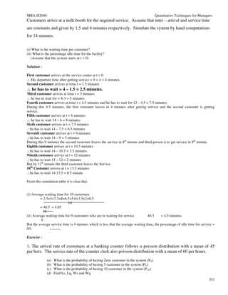 MBA-H2040                                                                                 Quantitative Techniques for Managers
Customers arrive at a milk booth for the required service. Assume that inter – arrival and service time
are constants and given by 1.5 and 4 minutes respectively. Simulate the system by hand computations
for 14 minutes.


(i) What is the waiting time per customer?
(ii) What is the percentage idle time for the facility?
   (Assume that the system starts at t = 0)

Solution :

First customer arrives at the service center at t = 0
∴ His departure time after getting service = 0 + 4 = 4 minutes.
Second customer arrives at time t = 1.5 minutes
∴ he has to wait = 4 – 1.5 = 2.5 minutes.
Third customer arrives at time t = 3 minutes
∴ he has to wait for = 8-3 = 5 minutes
Fourth customer arrives at time t = 4.5 minutes and he has to wait for 12 – 4.5 = 7.5 minutes.
During this 4.5 minutes, the first customer leaves in 4 minutes after getting service and the second customer is getting
service.
Fifth customer arrives at t = 6 minutes
∴ he has to wait 14 – 6 = 8 minutes
Sixth customer arrives at t = 7.5 minutes
∴he has to wait 14 – 7.5 = 6.5 minutes
Seventh customer arrives at t = 9 minutes
∴he has to wait 14 – 9 = 5 minutes
During this 9 minutes the second customer leaves the service in 8th minute and third person is to get service in 9th minute.
Eighth customer arrives at t = 10.5 minutes
∴he has to wait 14 – 10.5 = 3.5 minutes
Nineth customer arrives at t = 12 minutes
∴he has to wait 14 – 12 = 2 minutes
But by 12th minute the third customer leaves the Service
10th Customer arrives at t = 13.5 minutes
∴he has to wait 14-13.5 = 0.5 minute

From this simulation table it is clear that


(i) Average waiting time for 10 customers
         = 2.5+5+7.5+8+6.5+5.0+3.5+2+0.5
                            10
         = 40.5 = 4.05
           10
(ii) Average waiting time for 9 customers who are in waiting for service          40.5     = 4.5 minutes.
          9
But the average service time is 4 minutes which is less that the average waiting time, the percentage of idle time for service =
0%

Exercise :

1. The arrival rate of customers at a banking counter follows a poisson distribution with a mean of 45
per hors. The service rate of the counter clerk also poisson distribution with a mean of 60 per hours.
              (a)   What is the probability of having Zero customer in the system (P0).
              (b)   What is the probability of having 5 customer in the system (P5).
              (c)   What is the probability of having 10 customer in the system (P10).
              (d)   Find Ls, Lq, Ws and Wq
                                                                                                                            351
 