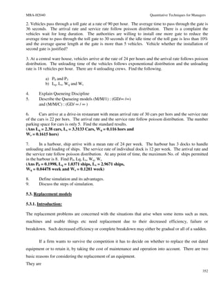 MBA-H2040                                                                Quantitative Techniques for Managers

2. Vehicles pass through a toll gate at a rate of 90 per hour. The average time to pass through the gate is
36 seconds. The arrival rate and service rate follow poisson distribution. There is a complaint the
vehicles wait for long duration. The authorities are willing to install one more gate to reduce the
average time to pass through the toll gate to 30 seconds if the idle time of the toll gate is less than 10%
and the average queue length at the gate is more than 5 vehicles. Vehicle whether the installation of
second gate is justified?

3. At a central ware house, vehicles arrive at the rate of 24 per hours and the arrival rate follows poisson
distribution. The unloading time of the vehicles follows exponentional distribution and the unloading
rate is 18 vehicles per hour. There are 4 unloading crews. Find the following.

            a) P0 and P3
            b) Lq, Ls, Wq and Ws

4.     Explain Queneing Discipline
5.     Describe the Queueing models (M/M/1) : (GD/∞ /∞)
       and (M/M/C) : (GD/ ∞ / ∞ )

6.      Cars arrive at a drive-in restaurant with mean arrival rate of 30 cars per hors and the service rate
of the cars is 22 per hors. The arrival rate and the service rate follow poisson distribution. The number
parking space for cars is only 5. Find the standard results.
(Ans Lq = 2.38 cars, Ls = 3.3133 Cars, Wq = 0.116 hors and
Ws = 0.1615 hors)

7.      In a harbour, ship arrive with a mean rate of 24 per week. The harbour has 3 docks to handle
unloading and loading of ships. The service rate of individual dock is 12 per week. The arrival rate and
the service rate follow poisson distribution. At any point of time, the maximum No. of ships permitted
in the harbour is 8. Find P0, Lq, Ls, Wq, Ws
(Ans P0 = 0.1998, Lq = 1.0371 ships, Ls = 2.9671 ships,
Wq = 0.04478 week and Ws = 0.1281 week)

8.     Define simulation and its advantages.
9.     Discuss the steps of simulation.

5.3. Replacement models

5.3.1. Introduction:

The replacement problems are concerned with the situations that arise when some items such as men,
machines and usable things etc need replacement due to their decreased efficiency, failure or
breakdown. Such decreased efficiency or complete breakdown may either be gradual or all of a sudden.

       If a firm wants to survive the competition it has to decide on whether to replace the out dated
equipment or to retain it, by taking the cost of maintenance and operation into account. There are two
basic reasons for considering the replacement of an equipment.
They are
                                                                                                           352
 