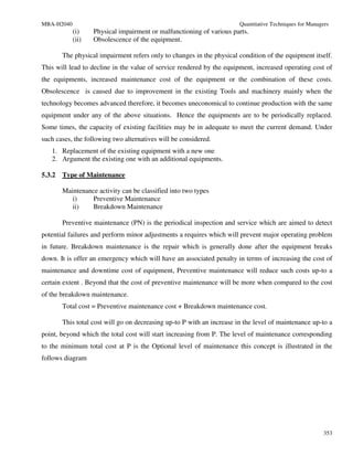 MBA-H2040                                                               Quantitative Techniques for Managers
            (i)    Physical impairment or malfunctioning of various parts.
            (ii)   Obsolescence of the equipment.

        The physical impairment refers only to changes in the physical condition of the equipment itself.
This will lead to decline in the value of service rendered by the equipment, increased operating cost of
the equipments, increased maintenance cost of the equipment or the combination of these costs.
Obsolescence is caused due to improvement in the existing Tools and machinery mainly when the
technology becomes advanced therefore, it becomes uneconomical to continue production with the same
equipment under any of the above situations. Hence the equipments are to be periodically replaced.
Some times, the capacity of existing facilities may be in adequate to meet the current demand. Under
such cases, the following two alternatives will be considered.
   1. Replacement of the existing equipment with a new one
   2. Argument the existing one with an additional equipments.

5.3.2   Type of Maintenance

        Maintenance activity can be classified into two types
           i)     Preventive Maintenance
           ii)    Breakdown Maintenance

        Preventive maintenance (PN) is the periodical inspection and service which are aimed to detect
potential failures and perform minor adjustments a requires which will prevent major operating problem
in future. Breakdown maintenance is the repair which is generally done after the equipment breaks
down. It is offer an emergency which will have an associated penalty in terms of increasing the cost of
maintenance and downtime cost of equipment, Preventive maintenance will reduce such costs up-to a
certain extent . Beyond that the cost of preventive maintenance will be more when compared to the cost
of the breakdown maintenance.
        Total cost = Preventive maintenance cost + Breakdown maintenance cost.

        This total cost will go on decreasing up-to P with an increase in the level of maintenance up-to a
point, beyond which the total cost will start increasing from P. The level of maintenance corresponding
to the minimum total cost at P is the Optional level of maintenance this concept is illustrated in the
follows diagram




                                                                                                          353
 