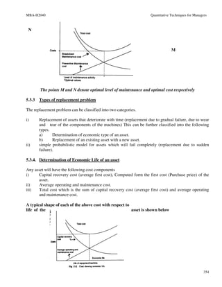 MBA-H2040                                                              Quantitative Techniques for Managers



 N



                                                                                    M




        The points M and N denote optimal level of maintenance and optimal cost respectively

5.3.3   Types of replacement problem

The replacement problem can be classified into two categories.

i)      Replacement of assets that deteriorate with time (replacement due to gradual failure, due to wear
        and tear of the components of the machines) This can be further classified into the following
        types.
        a)      Determination of economic type of an asset.
        b)      Replacement of an existing asset with a new asset.
ii)     simple probabilistic model for assets which will fail completely (replacement due to sudden
        failure).

5.3.4. Determination of Economic Life of an asset

Any asset will have the following cost components
i)     Capital recovery cost (average first cost), Computed form the first cost (Purchase price) of the
       asset.
ii)    Average operating and maintenance cost.
iii)   Total cost which is the sum of capital recovery cost (average first cost) and average operating
       and maintenance cost.

A typical shape of each of the above cost with respect to
life of the                                               asset is shown below




                                                                                                         354
 