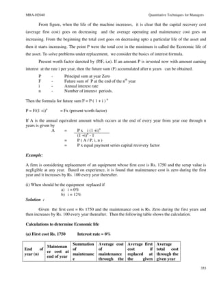 MBA-H2040                                                               Quantitative Techniques for Managers

       From figure, when the life of the machine increases, it is clear that the capital recovery cost
(average first cost) goes on decreasing and the average operating and maintenance cost goes on
increasing. From the beginning the total cost goes on decreasing upto a particular life of the asset and
then it starts increasing. The point P were the total cost in the minimum is called the Economic life of
the asset. To solve problems under replacement, we consider the basics of interest formula.
       Present worth factor denoted by (P/F, i,n). If an amount P is invested now with amount earning
interest at the rate i per year, then the future sum (F) accumulated after n years can be obtained.
       P        -     Principal sum at year Zero
       F        -     Future sum of P at the end of the nth year
       i        -     Annual interest rate
       n        -     Number of interest periods.

Then the formula for future sum F = P ( 1 + i ) n

P = F/(1 +i)n       = Fx (present worth factor)

If A is the annual equivalent amount which occurs at the end of every year from year one through n
years is given by
               A      =      P x i (1 +i)n
                             (1 +i)n - 1
                      =      P ( A / P, i, n )
                      =      P x equal payment series capital recovery factor

Example:

A firm is considering replacement of an equipment whose first cost is Rs. 1750 and the scrap value is
negligible at any year. Based on experience, it is found that maintenance cost is zero during the first
year and it increases by Rs. 100 every year thereafter.

(i) When should be the equipment replaced if
                    a) i = 0%
                    b) i = 12%
Solution :

        Given the first cost = Rs 1750 and the maintenance cost is Rs. Zero during the first years and
then increases by Rs. 100 every year thereafter. Then the following table shows the calculation.

Calculations to determine Economic life

(a) First cost Rs. 1750       Interest rate = 0%

                        Summation          Average cost     Average first    Average
            Maintenan
End      of             of                 of               cost        if   total cost
            ce cost at
year (n)                maintenanc         maintenance      replaced at      through the
            end of year
                        e                  through the      the     given    given year

                                                                                                          355
 
