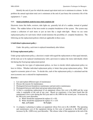 MBA-H2040                                                                 Quantitative Techniques for Managers

         Identify the end of year for which the annual equivalent total cost is minimum in column. In this
problem the annual equivalent total cost is minimum at the end of year hence the economics life of the
equipment is 7 years.

5.3.5.   Simple probabilistic model for items which completely fail

Electronic items like bulbs, resistors, tube lights etc. generally fail all of a sudden, instead of gradual
failure. The sudden failure of the item results in complete breakdown of the system. The system may
contain a collection of such items or just an item like a single tube-light.           Hence we use some
replacement policy for such items which would minimize the possibility of complete breakdown. The
following are the replacement policies which are applicable in these cases.

i) Individual replacement policy :

         Under this policy, each item is replaced immediately after failure.

ii) Group replacement policy :

Under group replacement policy, a decision is made with regard the replacement at what equal internals,
all the item are to be replaced simultaneously with a provision to replace the items individually which
fail during the fixed group replacement period.
         Among the two types of replacement polices, we have to decide which replacement policy we
have to follow. Whether individual replacement policy is better than group replacement policy. With
regard to economic point of view. To decide this, each of the replacement policy is calculated and the
most economic one is selected for implementation.
Exercise :

    1.   List and explain different types of maintenance
    2.   Discuss the reasons for maintenance.
    3.   Distinguish between breakdown maintenance and preventive maintenance.
    4.   Distinguish between individual and group replacement polices.
    5.   A firm is considering replacement of an equipment whose first cost is Rs.4000 and the scrap
         value is negligible at the end of any year. Based on experience, it has been found that the
         maintenance cost is zero during the first year and it is Rs.1000 for the second year. It increase by
         Rs.300 every years thereafter.
             a) When should the equipment be replace if i = 0%
             b) When should the equipment be replace if i = 12%
                 Ans . a) 5 years              b) 5 years

    6. A company is planning to replace an equipment whose first cost is Rs.1,00,000. The operating
       and maintenance cost of the equipment during its first year of operation is Rs.10,000 and it
       increases by Rs. 2,000 every year thereafter. The release value of the equipment at the end of the
                                                                                                            357
 