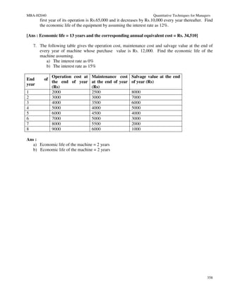 MBA-H2040                                                              Quantitative Techniques for Managers
       first year of its operation is Rs.65,000 and it decreases by Rs.10,000 every year thereafter. Find
       the economic life of the equipment by assuming the interest rate as 12%.

[Ans : Economic life = 13 years and the corresponding annual equivalent cost = Rs. 34,510]

    7. The following table gives the operation cost, maintenance cost and salvage value at the end of
       every year of machine whose purchase value is Rs. 12,000. Find the economic life of the
       machine assuming.
          a) The interest rate as 0%
          b) The interest rate as 15%

              Operation cost at     Maintenance cost Salvage value at the end
End      of
              the end of year       at the end of year of year (Rs)
year
              (Rs)                  (Rs)
1             2000                  2500               8000
2             3000                  3000               7000
3             4000                  3500               6000
4             5000                  4000               5000
5             6000                  4500               4000
6             7000                  5000               3000
7             8000                  5500               2000
8             9000                  6000               1000

Ans :
   a) Economic life of the machine = 2 years
   b) Economic life of the machine = 2 years




                                                                                                         358
 
