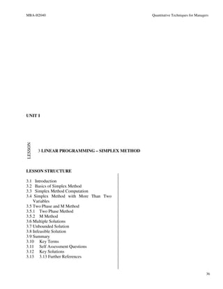 MBA-H2040                                        Quantitative Techniques for Managers




UNIT I
LESSON




         3 LINEAR PROGRAMMING – SIMPLEX METHOD



LESSON STRUCTURE

3.1  Introduction
3.2  Basics of Simplex Method
3.3  Simplex Method Computation
3.4  Simplex Method with More Than Two
    Variables
3.5 Two Phase and M Method
3.5.1 Two Phase Method
3.5.2 M Method
3.6 Multiple Solutions
3.7 Unbounded Solution
3.8 Infeasible Solution
3.9 Summary
3.10 Key Terms
3.11 Self Assessment Questions
3.12 Key Solutions
3.13 3.13 Further References


                                                                                   36
 