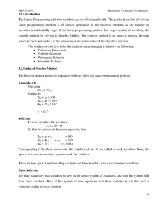 MBA-H2040                                                                Quantitative Techniques for Managers
3.1 Introduction
The Linear Programming with two variables can be solved graphically. The graphical method of solving
linear programming problem is of limited application in the business problems as the number of
variables is substantially large. If the linear programming problem has larger number of variables, the
suitable method for solving is Simplex Method. The simplex method is an iterative process, through
which it reaches ultimately to the minimum or maximum value of the objective function.
       The simplex method also helps the decision maker/manager to identify the following:
           • Redundant Constraints
           • Multiple Solutions
           • Unbounded Solution
           • Infeasible Problem

3.2 Basics of Simplex Method

The basic of simplex method is explained with the following linear programming problem.

Example 3.1:
     Maximize
             60x1 + 70x2
     Subject to:
             2x1 + x2 ≤ 300
             3x1 + 4x2 ≤ 509
             4x1 + 7x2 ≤ 812

               x1, x2 ≥ 0

Solution
       First we introduce the variables
                      s3, s4, s5 ≥ 0
       So that the constraints becomes equations, thus

               2x1 + x2 + s3          = 300
               3x1 + 4x2     + s4     = 509
               4x1 + 7x2          + s5 = 812
Corresponding to the three constraints, the variables s3, s4, s5 are called as slack variables. Now, the
system of equation has three equations and five variables.

There are two types of solutions they are basic and basic feasible, which are discussed as follows:

Basic Solution
We may equate any two variables to zero in the above system of equations, and then the system will
have three variables. Thus, if this system of three equations with three variables is solvable such a
solution is called as basic solution.

                                                                                                           38
 