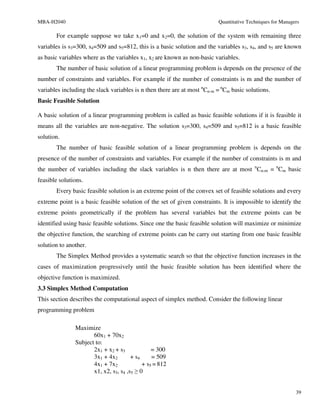 MBA-H2040                                                                 Quantitative Techniques for Managers

       For example suppose we take x1=0 and x2=0, the solution of the system with remaining three
variables is s3=300, s4=509 and s5=812, this is a basic solution and the variables s3, s4, and s5 are known
as basic variables where as the variables x1, x2 are known as non-basic variables.
       The number of basic solution of a linear programming problem is depends on the presence of the
number of constraints and variables. For example if the number of constraints is m and the number of
variables including the slack variables is n then there are at most nCn-m = nCm basic solutions.
Basic Feasible Solution

A basic solution of a linear programming problem is called as basic feasible solutions if it is feasible it
means all the variables are non-negative. The solution s3=300, s4=509 and s5=812 is a basic feasible
solution.
       The number of basic feasible solution of a linear programming problem is depends on the
presence of the number of constraints and variables. For example if the number of constraints is m and
the number of variables including the slack variables is n then there are at most nCn-m = nCm basic
feasible solutions.
       Every basic feasible solution is an extreme point of the convex set of feasible solutions and every
extreme point is a basic feasible solution of the set of given constraints. It is impossible to identify the
extreme points geometrically if the problem has several variables but the extreme points can be
identified using basic feasible solutions. Since one the basic feasible solution will maximize or minimize
the objective function, the searching of extreme points can be carry out starting from one basic feasible
solution to another.
       The Simplex Method provides a systematic search so that the objective function increases in the
cases of maximization progressively until the basic feasible solution has been identified where the
objective function is maximized.
3.3 Simplex Method Computation
This section describes the computational aspect of simplex method. Consider the following linear
programming problem

               Maximize
                      60x1 + 70x2
               Subject to:
                      2x1 + x2 + s3             = 300
                      3x1 + 4x2        + s4     = 509
                      4x1 + 7x2             + s5 = 812
                      x1, x2, s3, s4 ,s5 ≥ 0


                                                                                                            39
 